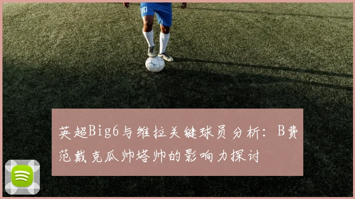 英超Big6与维拉关键球员分析：B费范戴克瓜帅塔帅的影响力探讨