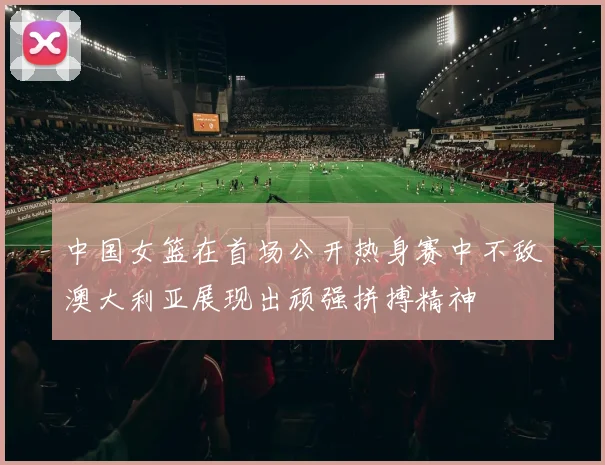 中国女篮在首场公开热身赛中不敌澳大利亚展现出顽强拼搏精神