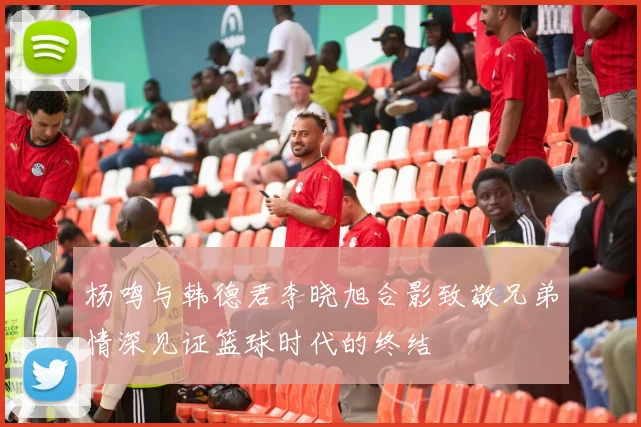 杨鸣与韩德君李晓旭合影致敬兄弟情深见证篮球时代的终结