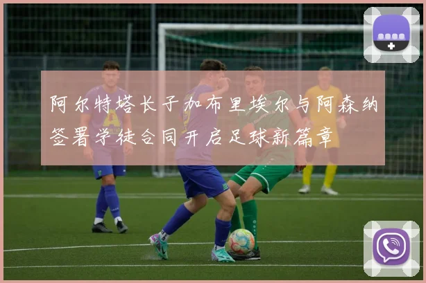 阿尔特塔长子加布里埃尔与阿森纳签署学徒合同开启足球新篇章