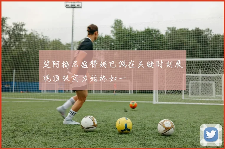楚阿梅尼盛赞姆巴佩在关键时刻展现顶级实力始终如一