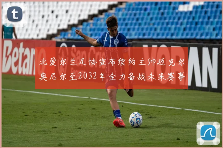 北爱尔兰足协宣布续约主帅迈克尔奥尼尔至2032年全力备战未来赛事