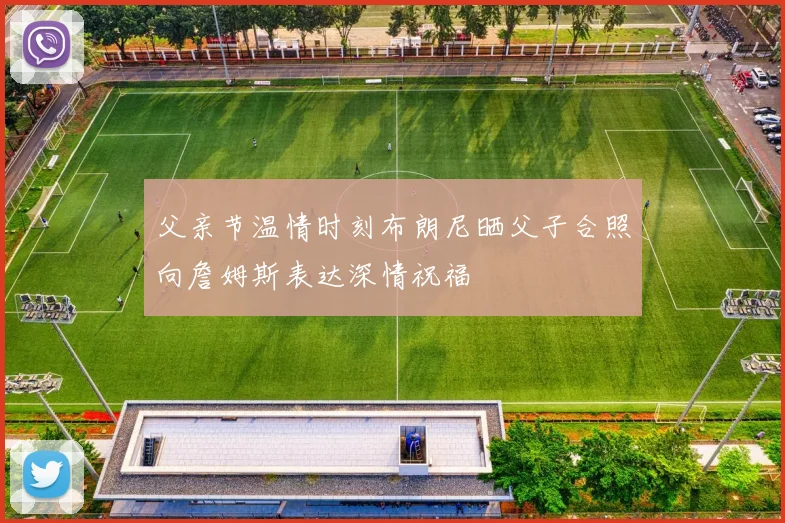 父亲节温情时刻布朗尼晒父子合照向詹姆斯表达深情祝福