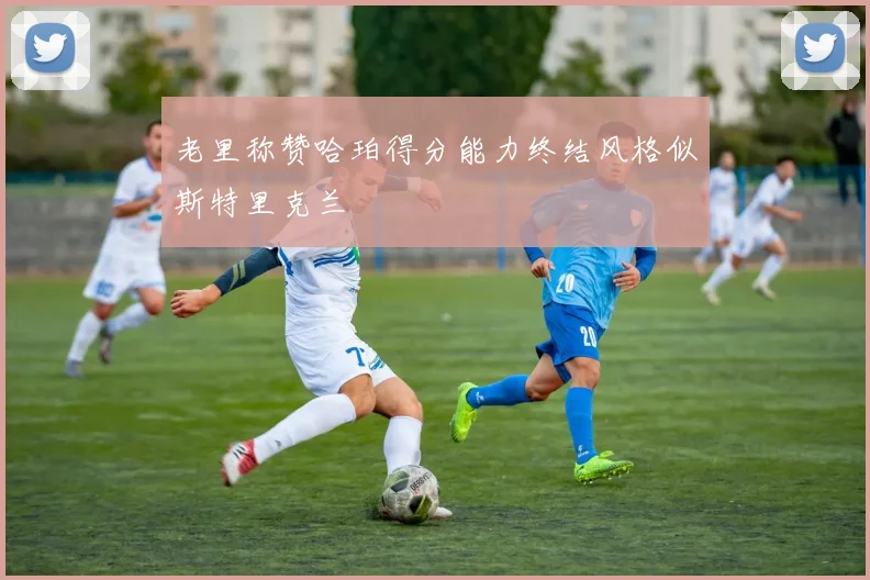 老里称赞哈珀得分能力终结风格似斯特里克兰