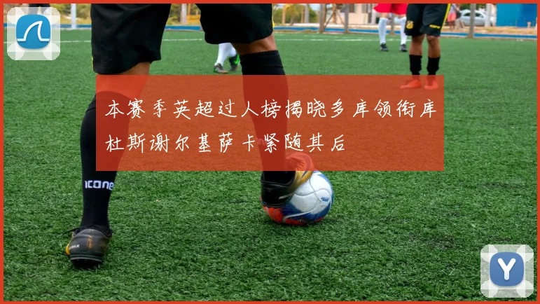 本赛季英超过人榜揭晓多库领衔库杜斯谢尔基萨卡紧随其后
