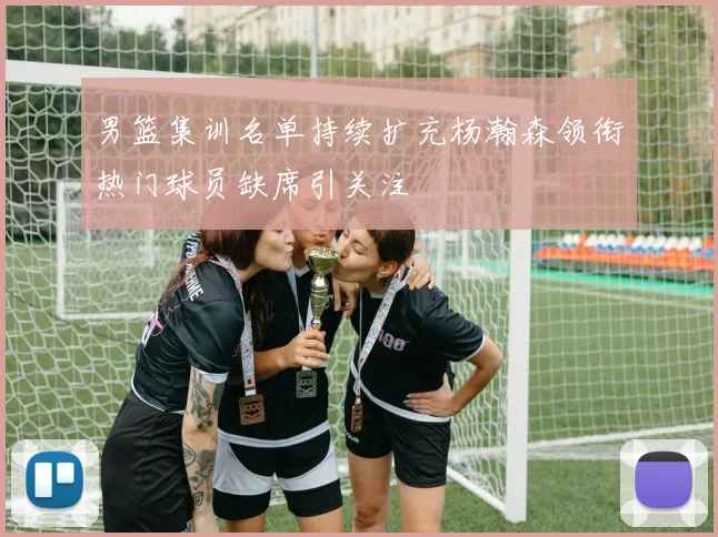 男篮集训名单持续扩充杨瀚森领衔热门球员缺席引关注