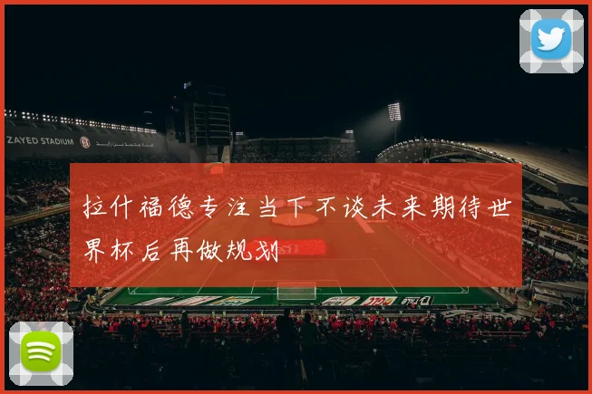 拉什福德专注当下不谈未来期待世界杯后再做规划