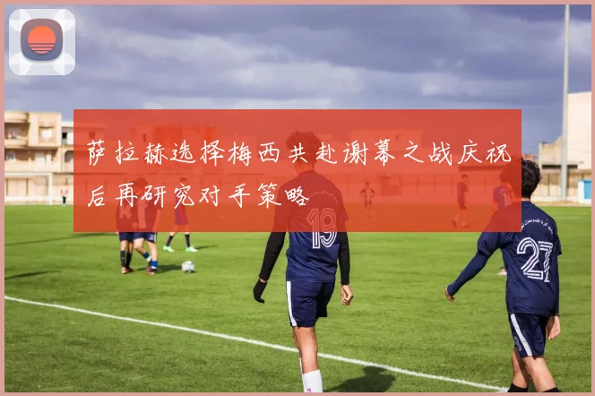 萨拉赫选择梅西共赴谢幕之战庆祝后再研究对手策略