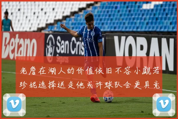 老詹在湖人的价值依旧不容小觑若珍妮选择送走他或许球队会更具竞争力