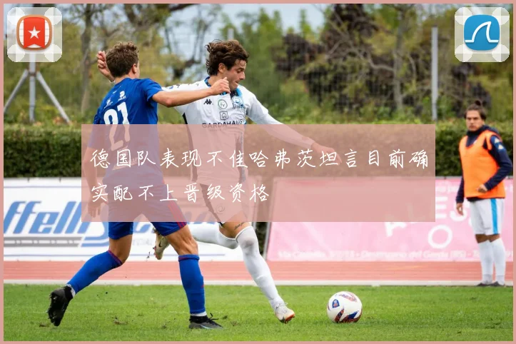 德国队表现不佳哈弗茨坦言目前确实配不上晋级资格