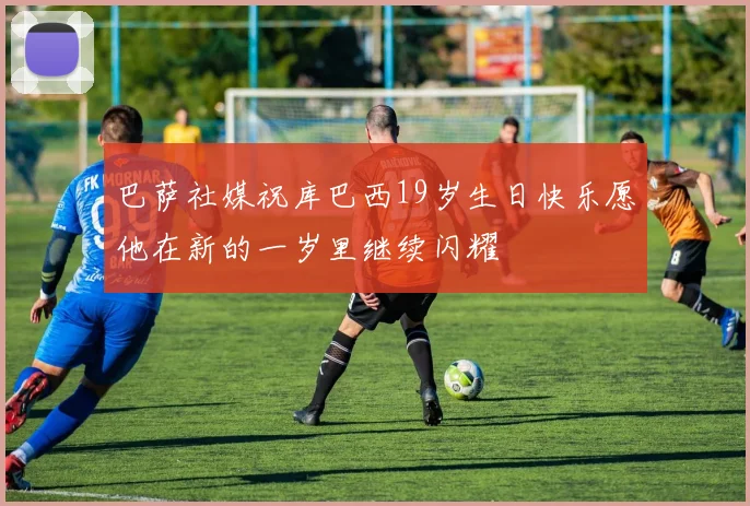 巴萨社媒祝库巴西19岁生日快乐愿他在新的一岁里继续闪耀