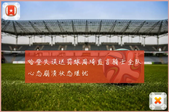 哈登失误送罚球周琦直言骑士全队心态崩溃状态堪忧