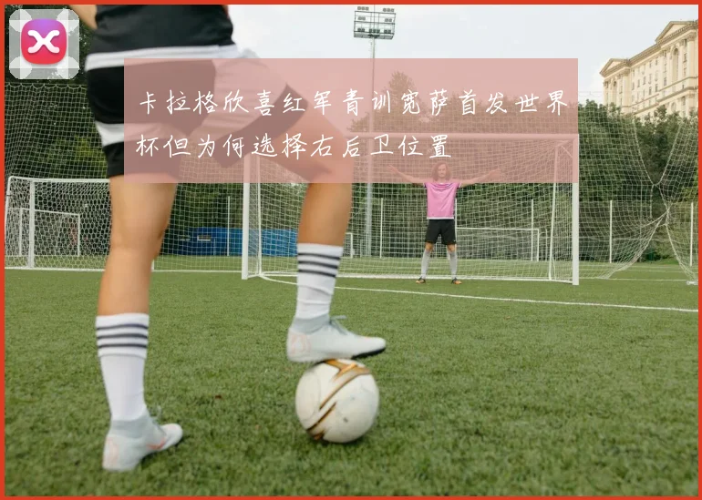 卡拉格欣喜红军青训宽萨首发世界杯但为何选择右后卫位置