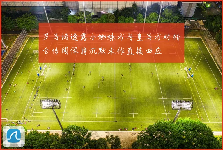 罗马诺透露小蜘蛛方与皇马方对转会传闻保持沉默未作直接回应
