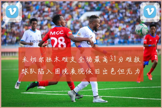 米切尔独木难支全场最高31分难救球队陷入困境表现依旧出色但无力回天