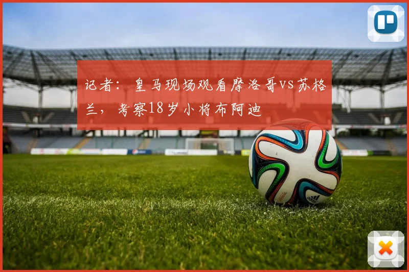 记者：皇马现场观看摩洛哥vs苏格兰，考察18岁小将布阿迪
