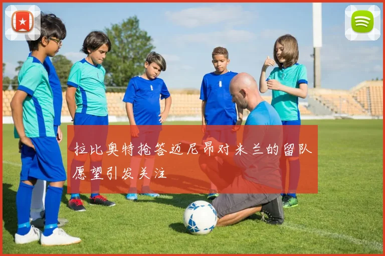 拉比奥特抢答迈尼昂对米兰的留队愿望引发关注