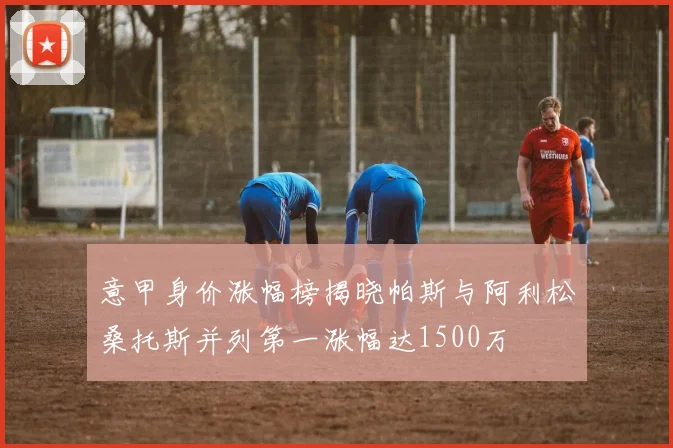 意甲身价涨幅榜揭晓帕斯与阿利松桑托斯并列第一涨幅达1500万