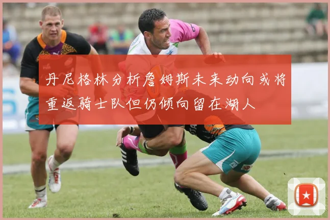 丹尼格林分析詹姆斯未来动向或将重返骑士队但仍倾向留在湖人