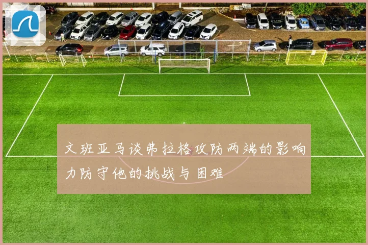 文班亚马谈弗拉格攻防两端的影响力防守他的挑战与困难
