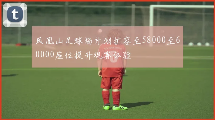 凤凰山足球场计划扩容至58000至60000座位提升观赛体验