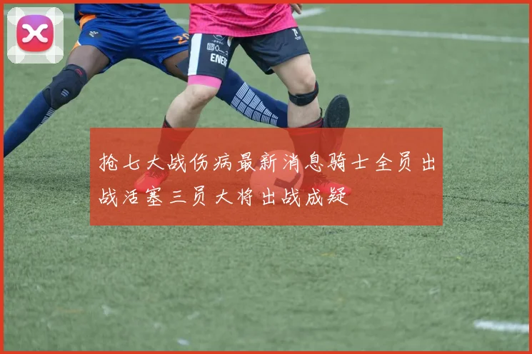 抢七大战伤病最新消息骑士全员出战活塞三员大将出战成疑
